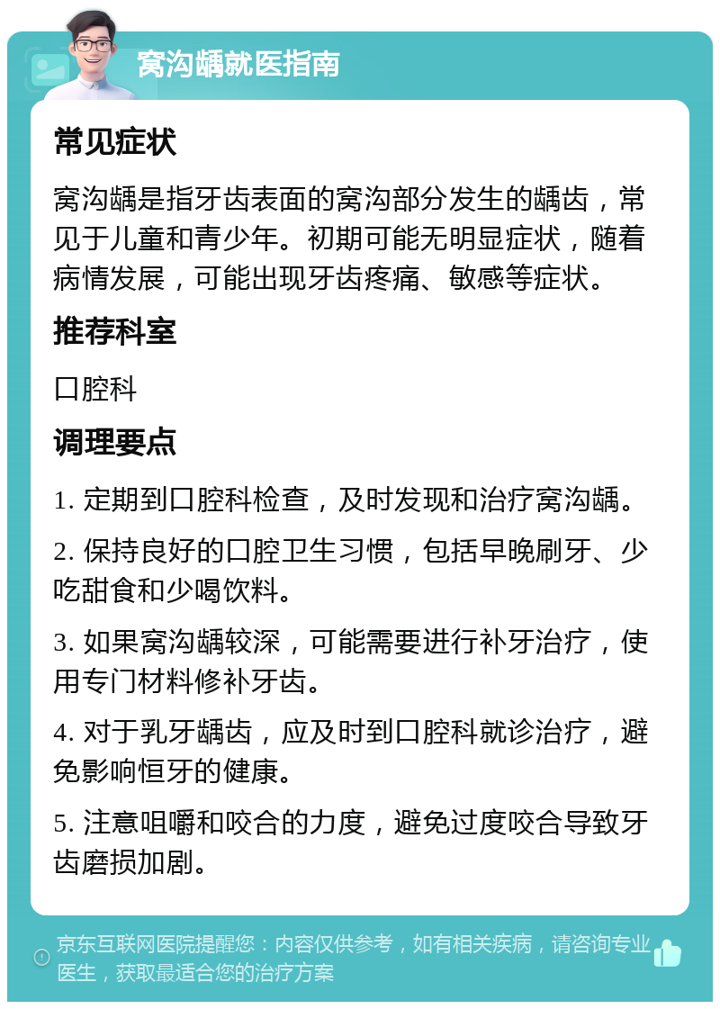 窝沟龋就医指南 常见症状 窝沟龋是指牙齿表面的窝沟部分发生的龋齿，常见于儿童和青少年。初期可能无明显症状，随着病情发展，可能出现牙齿疼痛、敏感等症状。 推荐科室 口腔科 调理要点 1. 定期到口腔科检查，及时发现和治疗窝沟龋。 2. 保持良好的口腔卫生习惯，包括早晚刷牙、少吃甜食和少喝饮料。 3. 如果窝沟龋较深，可能需要进行补牙治疗，使用专门材料修补牙齿。 4. 对于乳牙龋齿，应及时到口腔科就诊治疗，避免影响恒牙的健康。 5. 注意咀嚼和咬合的力度，避免过度咬合导致牙齿磨损加剧。