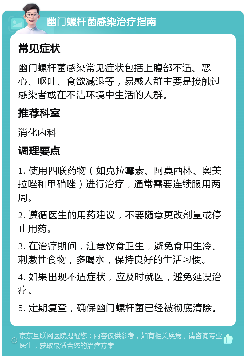 幽门螺杆菌感染治疗指南 常见症状 幽门螺杆菌感染常见症状包括上腹部不适、恶心、呕吐、食欲减退等，易感人群主要是接触过感染者或在不洁环境中生活的人群。 推荐科室 消化内科 调理要点 1. 使用四联药物（如克拉霉素、阿莫西林、奥美拉唑和甲硝唑）进行治疗，通常需要连续服用两周。 2. 遵循医生的用药建议，不要随意更改剂量或停止用药。 3. 在治疗期间，注意饮食卫生，避免食用生冷、刺激性食物，多喝水，保持良好的生活习惯。 4. 如果出现不适症状，应及时就医，避免延误治疗。 5. 定期复查，确保幽门螺杆菌已经被彻底清除。