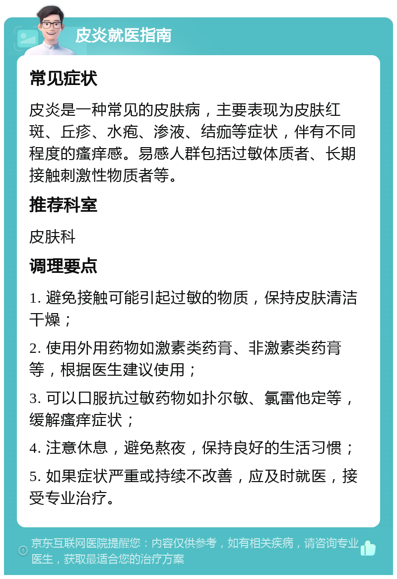 皮炎就医指南 常见症状 皮炎是一种常见的皮肤病，主要表现为皮肤红斑、丘疹、水疱、渗液、结痂等症状，伴有不同程度的瘙痒感。易感人群包括过敏体质者、长期接触刺激性物质者等。 推荐科室 皮肤科 调理要点 1. 避免接触可能引起过敏的物质，保持皮肤清洁干燥； 2. 使用外用药物如激素类药膏、非激素类药膏等，根据医生建议使用； 3. 可以口服抗过敏药物如扑尔敏、氯雷他定等，缓解瘙痒症状； 4. 注意休息，避免熬夜，保持良好的生活习惯； 5. 如果症状严重或持续不改善，应及时就医，接受专业治疗。