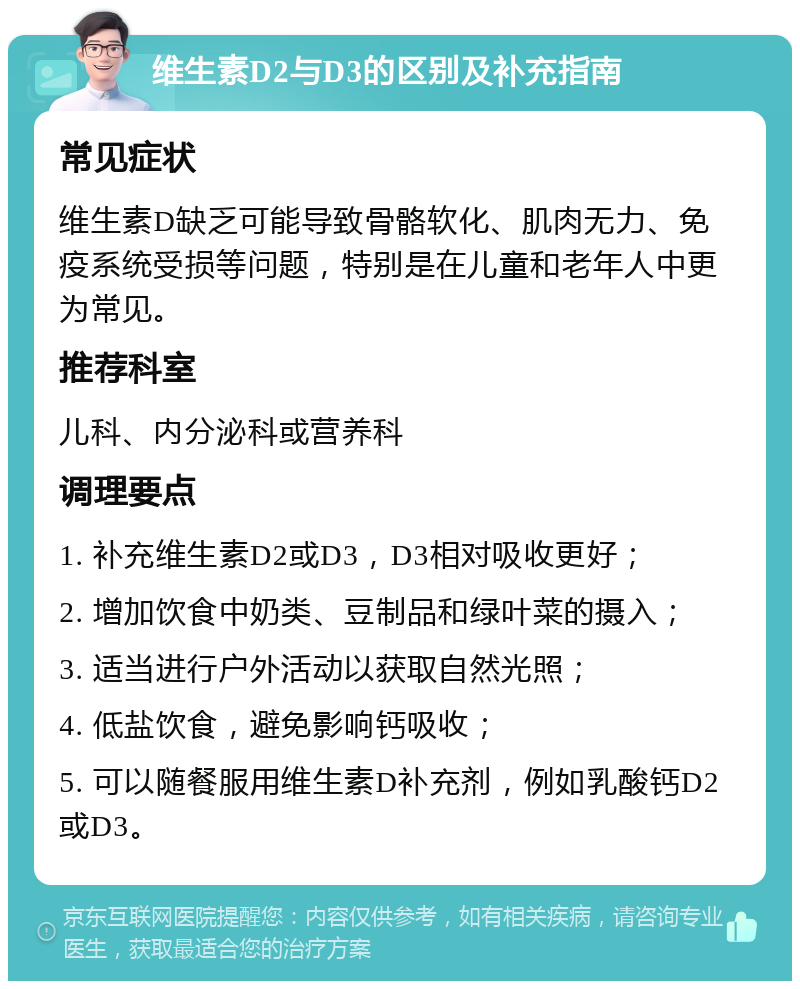 维生素D2与D3的区别及补充指南 常见症状 维生素D缺乏可能导致骨骼软化、肌肉无力、免疫系统受损等问题，特别是在儿童和老年人中更为常见。 推荐科室 儿科、内分泌科或营养科 调理要点 1. 补充维生素D2或D3，D3相对吸收更好； 2. 增加饮食中奶类、豆制品和绿叶菜的摄入； 3. 适当进行户外活动以获取自然光照； 4. 低盐饮食，避免影响钙吸收； 5. 可以随餐服用维生素D补充剂，例如乳酸钙D2或D3。