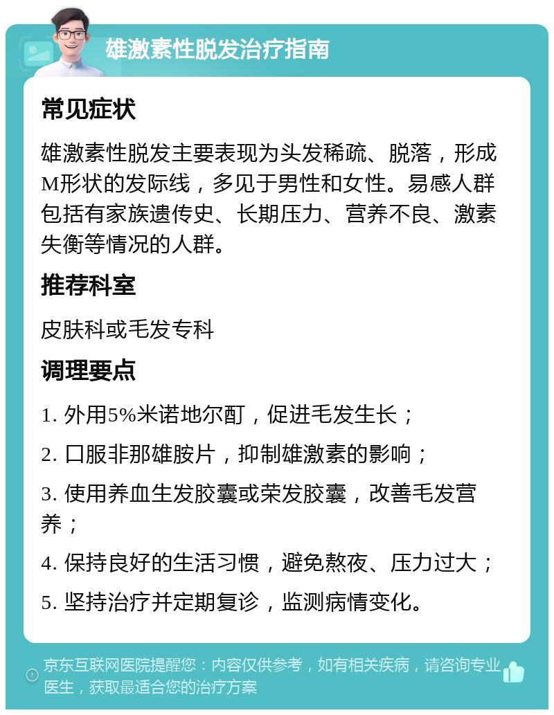 雄激素性脱发治疗指南 常见症状 雄激素性脱发主要表现为头发稀疏、脱落，形成M形状的发际线，多见于男性和女性。易感人群包括有家族遗传史、长期压力、营养不良、激素失衡等情况的人群。 推荐科室 皮肤科或毛发专科 调理要点 1. 外用5%米诺地尔酊，促进毛发生长； 2. 口服非那雄胺片，抑制雄激素的影响； 3. 使用养血生发胶囊或荣发胶囊，改善毛发营养； 4. 保持良好的生活习惯，避免熬夜、压力过大； 5. 坚持治疗并定期复诊，监测病情变化。