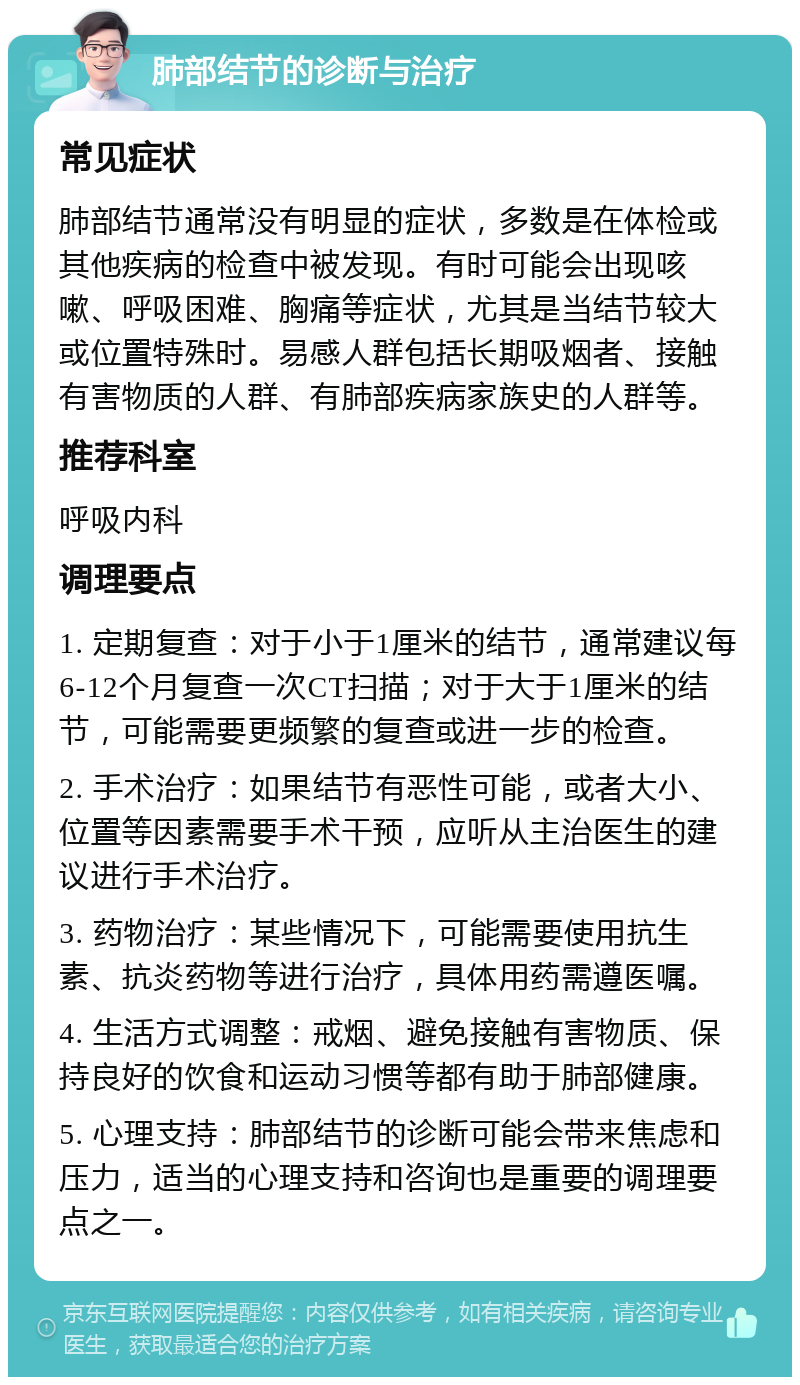 肺部结节的诊断与治疗 常见症状 肺部结节通常没有明显的症状，多数是在体检或其他疾病的检查中被发现。有时可能会出现咳嗽、呼吸困难、胸痛等症状，尤其是当结节较大或位置特殊时。易感人群包括长期吸烟者、接触有害物质的人群、有肺部疾病家族史的人群等。 推荐科室 呼吸内科 调理要点 1. 定期复查：对于小于1厘米的结节，通常建议每6-12个月复查一次CT扫描；对于大于1厘米的结节，可能需要更频繁的复查或进一步的检查。 2. 手术治疗：如果结节有恶性可能，或者大小、位置等因素需要手术干预，应听从主治医生的建议进行手术治疗。 3. 药物治疗：某些情况下，可能需要使用抗生素、抗炎药物等进行治疗，具体用药需遵医嘱。 4. 生活方式调整：戒烟、避免接触有害物质、保持良好的饮食和运动习惯等都有助于肺部健康。 5. 心理支持：肺部结节的诊断可能会带来焦虑和压力，适当的心理支持和咨询也是重要的调理要点之一。