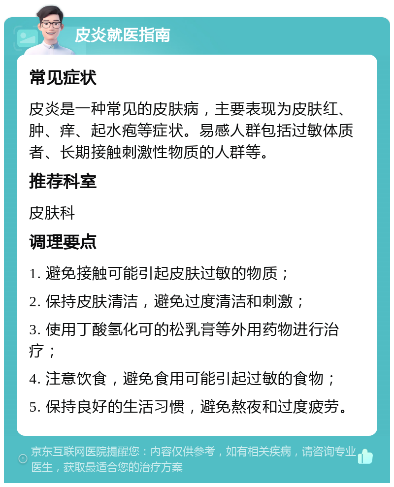 皮炎就医指南 常见症状 皮炎是一种常见的皮肤病，主要表现为皮肤红、肿、痒、起水疱等症状。易感人群包括过敏体质者、长期接触刺激性物质的人群等。 推荐科室 皮肤科 调理要点 1. 避免接触可能引起皮肤过敏的物质； 2. 保持皮肤清洁，避免过度清洁和刺激； 3. 使用丁酸氢化可的松乳膏等外用药物进行治疗； 4. 注意饮食，避免食用可能引起过敏的食物； 5. 保持良好的生活习惯，避免熬夜和过度疲劳。