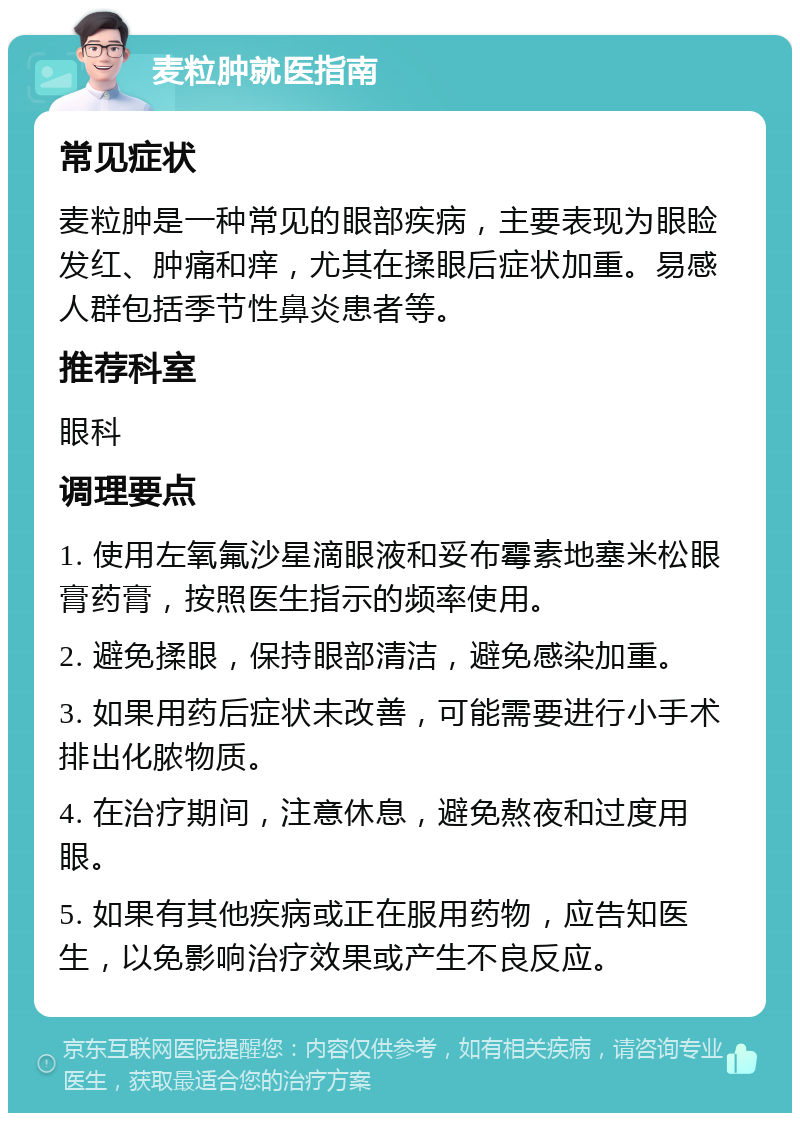 麦粒肿就医指南 常见症状 麦粒肿是一种常见的眼部疾病，主要表现为眼睑发红、肿痛和痒，尤其在揉眼后症状加重。易感人群包括季节性鼻炎患者等。 推荐科室 眼科 调理要点 1. 使用左氧氟沙星滴眼液和妥布霉素地塞米松眼膏药膏，按照医生指示的频率使用。 2. 避免揉眼，保持眼部清洁，避免感染加重。 3. 如果用药后症状未改善，可能需要进行小手术排出化脓物质。 4. 在治疗期间，注意休息，避免熬夜和过度用眼。 5. 如果有其他疾病或正在服用药物，应告知医生，以免影响治疗效果或产生不良反应。