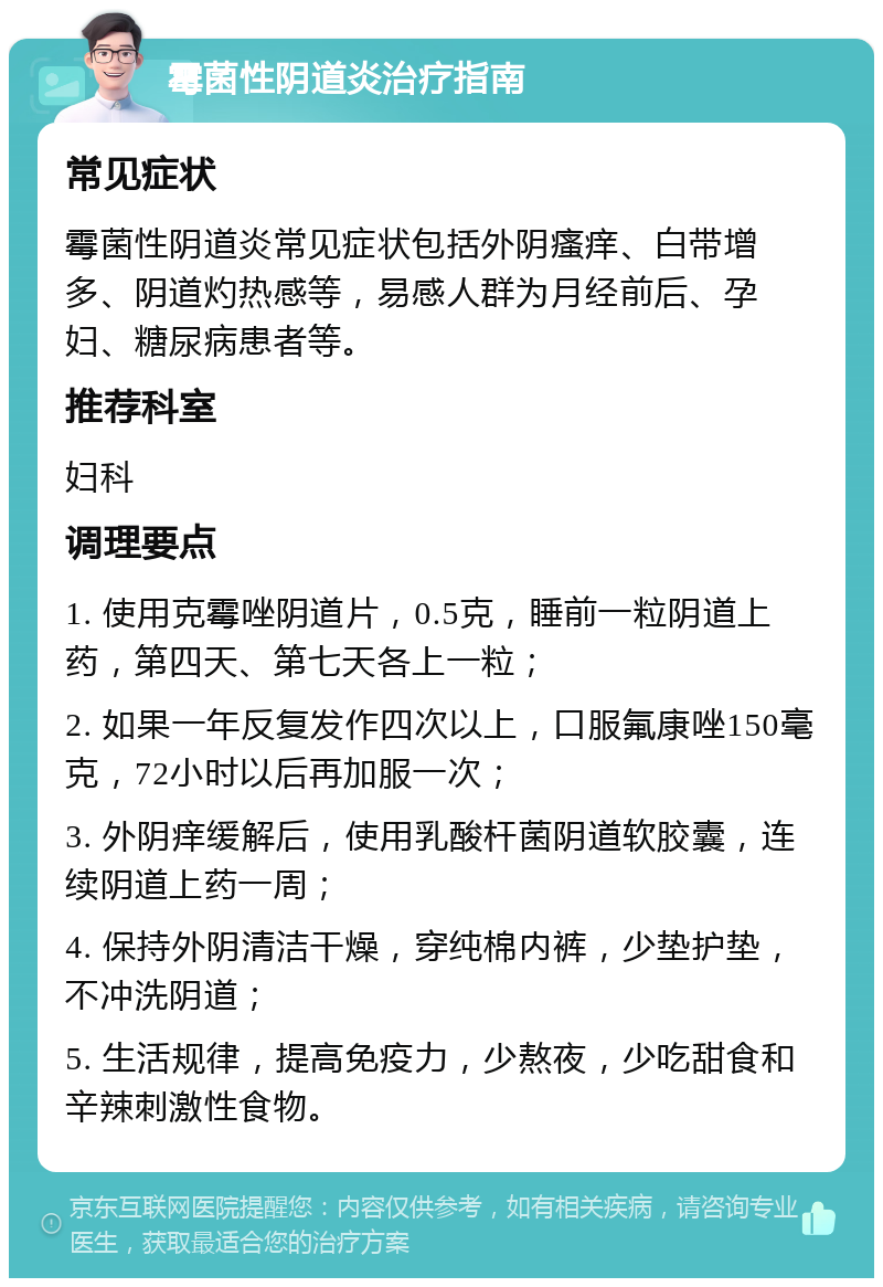 霉菌性阴道炎治疗指南 常见症状 霉菌性阴道炎常见症状包括外阴瘙痒、白带增多、阴道灼热感等，易感人群为月经前后、孕妇、糖尿病患者等。 推荐科室 妇科 调理要点 1. 使用克霉唑阴道片，0.5克，睡前一粒阴道上药，第四天、第七天各上一粒； 2. 如果一年反复发作四次以上，口服氟康唑150毫克，72小时以后再加服一次； 3. 外阴痒缓解后，使用乳酸杆菌阴道软胶囊，连续阴道上药一周； 4. 保持外阴清洁干燥，穿纯棉内裤，少垫护垫，不冲洗阴道； 5. 生活规律，提高免疫力，少熬夜，少吃甜食和辛辣刺激性食物。