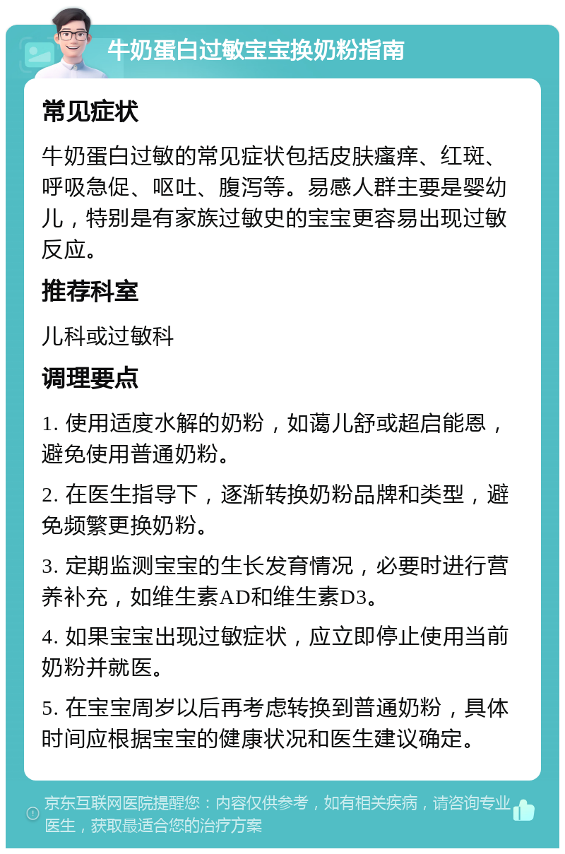 牛奶蛋白过敏宝宝换奶粉指南 常见症状 牛奶蛋白过敏的常见症状包括皮肤瘙痒、红斑、呼吸急促、呕吐、腹泻等。易感人群主要是婴幼儿，特别是有家族过敏史的宝宝更容易出现过敏反应。 推荐科室 儿科或过敏科 调理要点 1. 使用适度水解的奶粉，如蔼儿舒或超启能恩，避免使用普通奶粉。 2. 在医生指导下，逐渐转换奶粉品牌和类型，避免频繁更换奶粉。 3. 定期监测宝宝的生长发育情况，必要时进行营养补充，如维生素AD和维生素D3。 4. 如果宝宝出现过敏症状，应立即停止使用当前奶粉并就医。 5. 在宝宝周岁以后再考虑转换到普通奶粉，具体时间应根据宝宝的健康状况和医生建议确定。