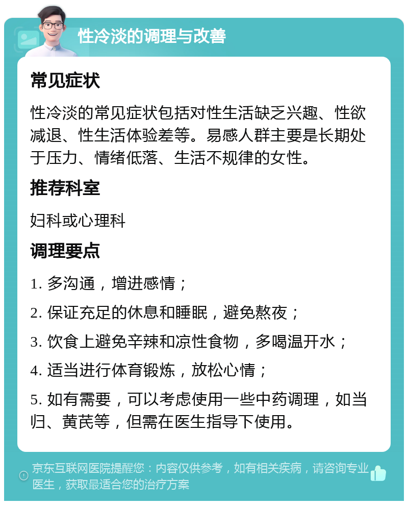 性冷淡的调理与改善 常见症状 性冷淡的常见症状包括对性生活缺乏兴趣、性欲减退、性生活体验差等。易感人群主要是长期处于压力、情绪低落、生活不规律的女性。 推荐科室 妇科或心理科 调理要点 1. 多沟通，增进感情； 2. 保证充足的休息和睡眠，避免熬夜； 3. 饮食上避免辛辣和凉性食物，多喝温开水； 4. 适当进行体育锻炼，放松心情； 5. 如有需要，可以考虑使用一些中药调理，如当归、黄芪等，但需在医生指导下使用。