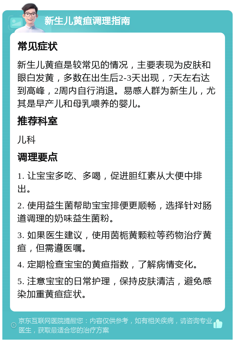 新生儿黄疸调理指南 常见症状 新生儿黄疸是较常见的情况，主要表现为皮肤和眼白发黄，多数在出生后2-3天出现，7天左右达到高峰，2周内自行消退。易感人群为新生儿，尤其是早产儿和母乳喂养的婴儿。 推荐科室 儿科 调理要点 1. 让宝宝多吃、多喝，促进胆红素从大便中排出。 2. 使用益生菌帮助宝宝排便更顺畅，选择针对肠道调理的奶味益生菌粉。 3. 如果医生建议，使用茵栀黄颗粒等药物治疗黄疸，但需遵医嘱。 4. 定期检查宝宝的黄疸指数，了解病情变化。 5. 注意宝宝的日常护理，保持皮肤清洁，避免感染加重黄疸症状。