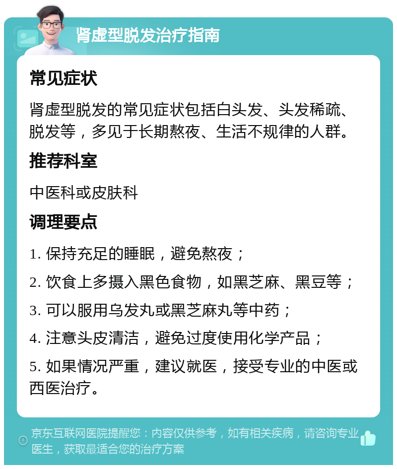 肾虚型脱发治疗指南 常见症状 肾虚型脱发的常见症状包括白头发、头发稀疏、脱发等，多见于长期熬夜、生活不规律的人群。 推荐科室 中医科或皮肤科 调理要点 1. 保持充足的睡眠，避免熬夜； 2. 饮食上多摄入黑色食物，如黑芝麻、黑豆等； 3. 可以服用乌发丸或黑芝麻丸等中药； 4. 注意头皮清洁，避免过度使用化学产品； 5. 如果情况严重，建议就医，接受专业的中医或西医治疗。