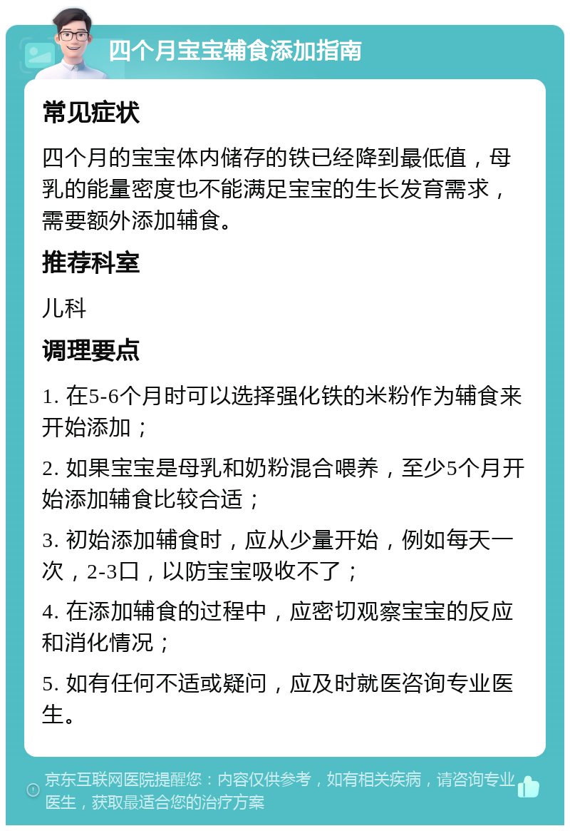 四个月宝宝辅食添加指南 常见症状 四个月的宝宝体内储存的铁已经降到最低值，母乳的能量密度也不能满足宝宝的生长发育需求，需要额外添加辅食。 推荐科室 儿科 调理要点 1. 在5-6个月时可以选择强化铁的米粉作为辅食来开始添加； 2. 如果宝宝是母乳和奶粉混合喂养，至少5个月开始添加辅食比较合适； 3. 初始添加辅食时，应从少量开始，例如每天一次，2-3口，以防宝宝吸收不了； 4. 在添加辅食的过程中，应密切观察宝宝的反应和消化情况； 5. 如有任何不适或疑问，应及时就医咨询专业医生。