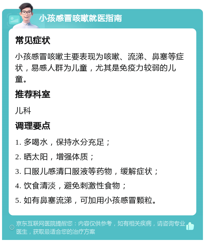 小孩感冒咳嗽就医指南 常见症状 小孩感冒咳嗽主要表现为咳嗽、流涕、鼻塞等症状，易感人群为儿童，尤其是免疫力较弱的儿童。 推荐科室 儿科 调理要点 1. 多喝水，保持水分充足； 2. 晒太阳，增强体质； 3. 口服儿感清口服液等药物，缓解症状； 4. 饮食清淡，避免刺激性食物； 5. 如有鼻塞流涕，可加用小孩感冒颗粒。