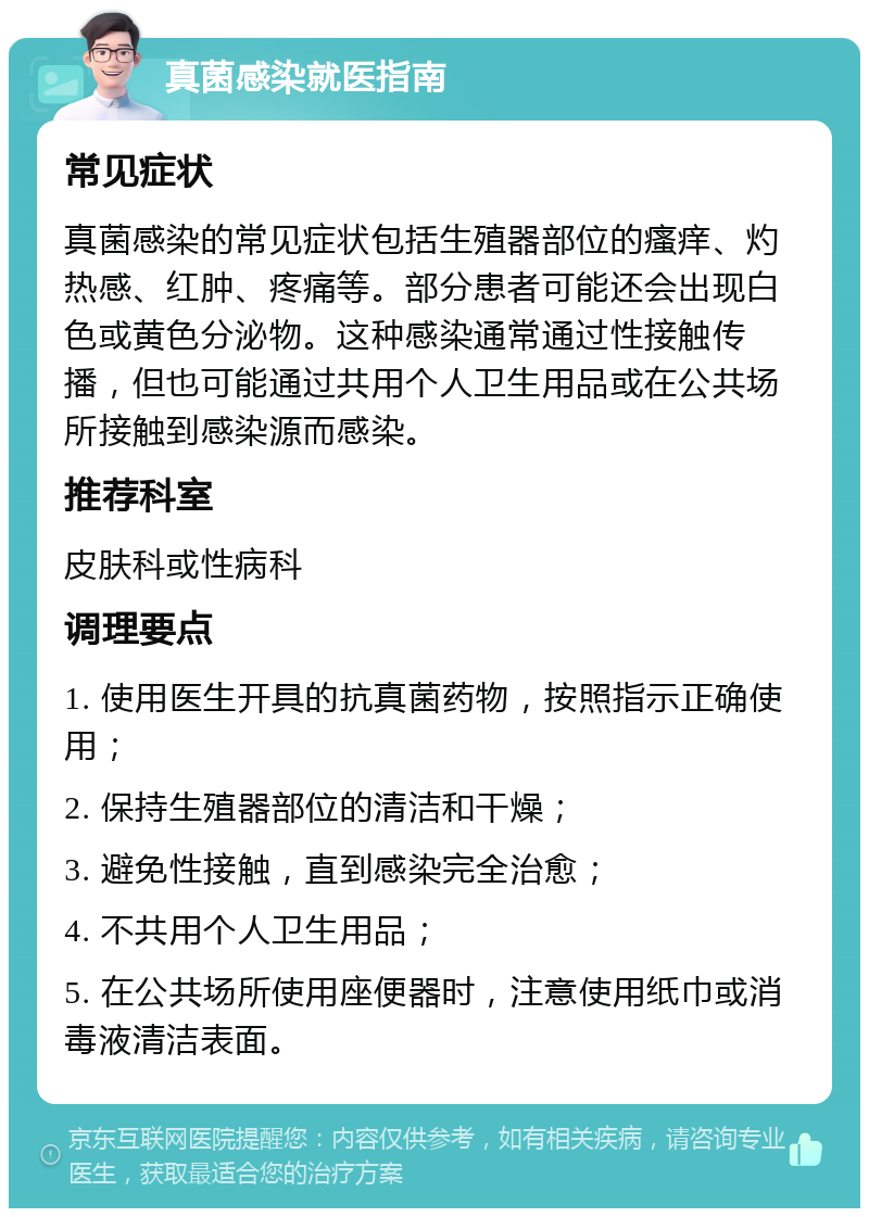 真菌感染就医指南 常见症状 真菌感染的常见症状包括生殖器部位的瘙痒、灼热感、红肿、疼痛等。部分患者可能还会出现白色或黄色分泌物。这种感染通常通过性接触传播，但也可能通过共用个人卫生用品或在公共场所接触到感染源而感染。 推荐科室 皮肤科或性病科 调理要点 1. 使用医生开具的抗真菌药物，按照指示正确使用； 2. 保持生殖器部位的清洁和干燥； 3. 避免性接触，直到感染完全治愈； 4. 不共用个人卫生用品； 5. 在公共场所使用座便器时，注意使用纸巾或消毒液清洁表面。