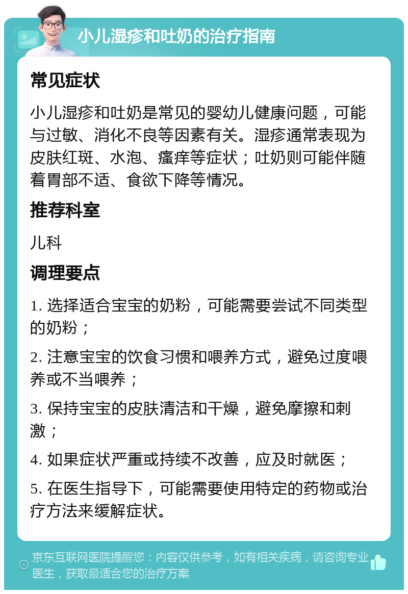 小儿湿疹和吐奶的治疗指南 常见症状 小儿湿疹和吐奶是常见的婴幼儿健康问题，可能与过敏、消化不良等因素有关。湿疹通常表现为皮肤红斑、水泡、瘙痒等症状；吐奶则可能伴随着胃部不适、食欲下降等情况。 推荐科室 儿科 调理要点 1. 选择适合宝宝的奶粉，可能需要尝试不同类型的奶粉； 2. 注意宝宝的饮食习惯和喂养方式，避免过度喂养或不当喂养； 3. 保持宝宝的皮肤清洁和干燥，避免摩擦和刺激； 4. 如果症状严重或持续不改善，应及时就医； 5. 在医生指导下，可能需要使用特定的药物或治疗方法来缓解症状。