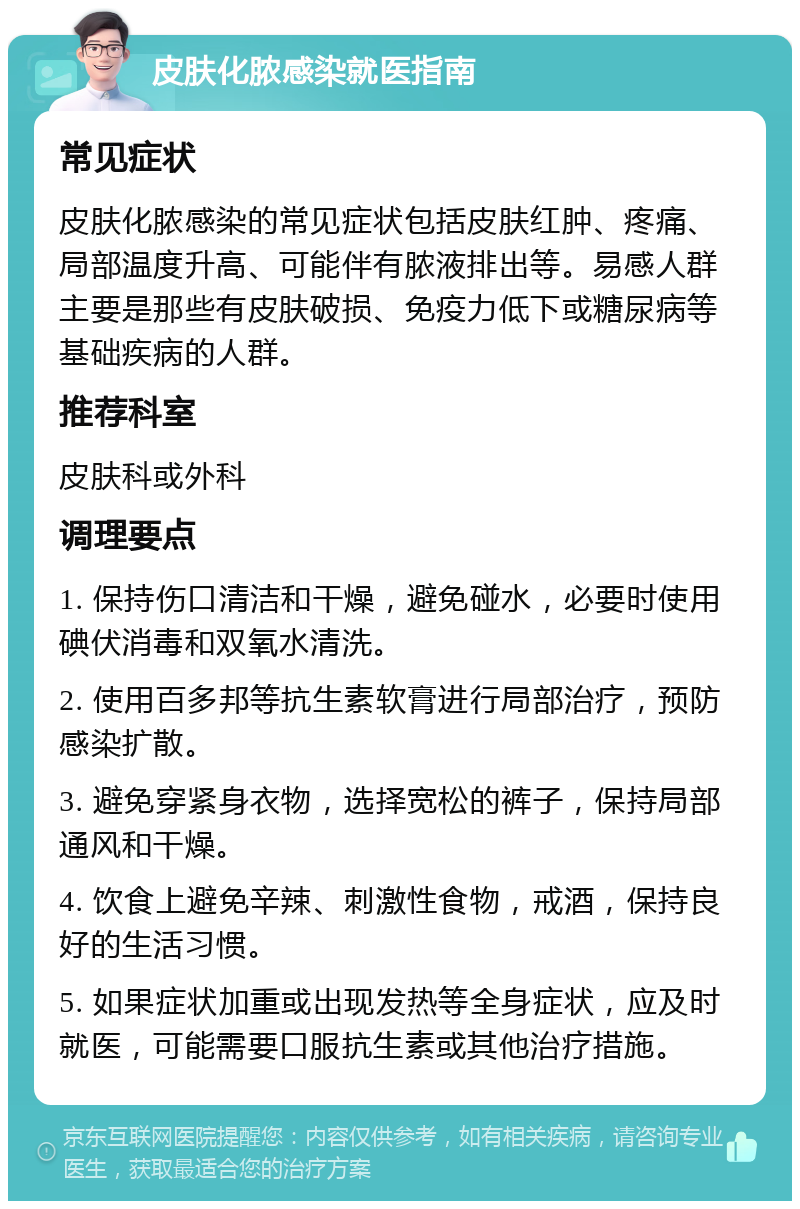 皮肤化脓感染就医指南 常见症状 皮肤化脓感染的常见症状包括皮肤红肿、疼痛、局部温度升高、可能伴有脓液排出等。易感人群主要是那些有皮肤破损、免疫力低下或糖尿病等基础疾病的人群。 推荐科室 皮肤科或外科 调理要点 1. 保持伤口清洁和干燥，避免碰水，必要时使用碘伏消毒和双氧水清洗。 2. 使用百多邦等抗生素软膏进行局部治疗，预防感染扩散。 3. 避免穿紧身衣物，选择宽松的裤子，保持局部通风和干燥。 4. 饮食上避免辛辣、刺激性食物，戒酒，保持良好的生活习惯。 5. 如果症状加重或出现发热等全身症状，应及时就医，可能需要口服抗生素或其他治疗措施。