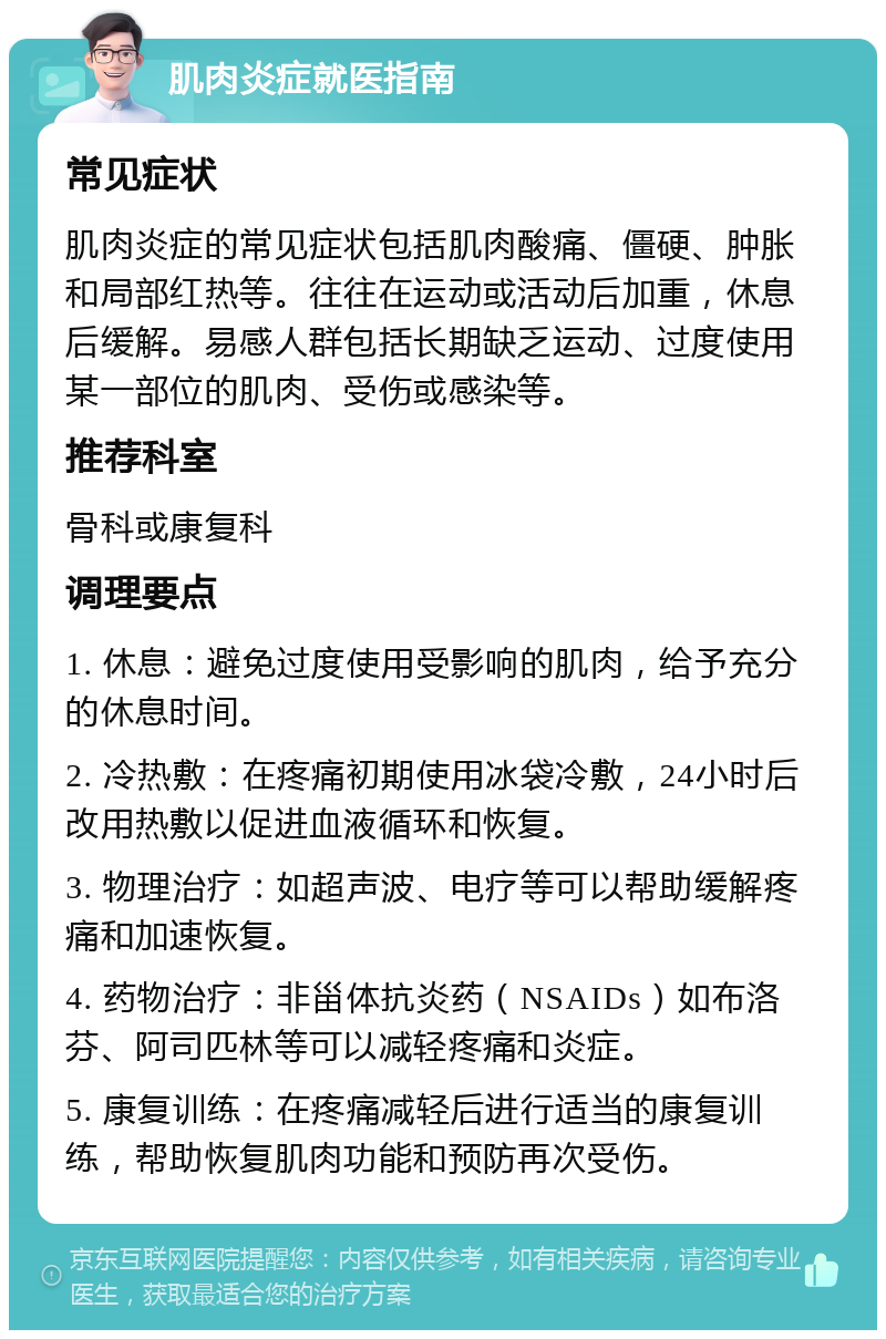 肌肉炎症就医指南 常见症状 肌肉炎症的常见症状包括肌肉酸痛、僵硬、肿胀和局部红热等。往往在运动或活动后加重，休息后缓解。易感人群包括长期缺乏运动、过度使用某一部位的肌肉、受伤或感染等。 推荐科室 骨科或康复科 调理要点 1. 休息：避免过度使用受影响的肌肉，给予充分的休息时间。 2. 冷热敷：在疼痛初期使用冰袋冷敷，24小时后改用热敷以促进血液循环和恢复。 3. 物理治疗：如超声波、电疗等可以帮助缓解疼痛和加速恢复。 4. 药物治疗：非甾体抗炎药（NSAIDs）如布洛芬、阿司匹林等可以减轻疼痛和炎症。 5. 康复训练：在疼痛减轻后进行适当的康复训练，帮助恢复肌肉功能和预防再次受伤。