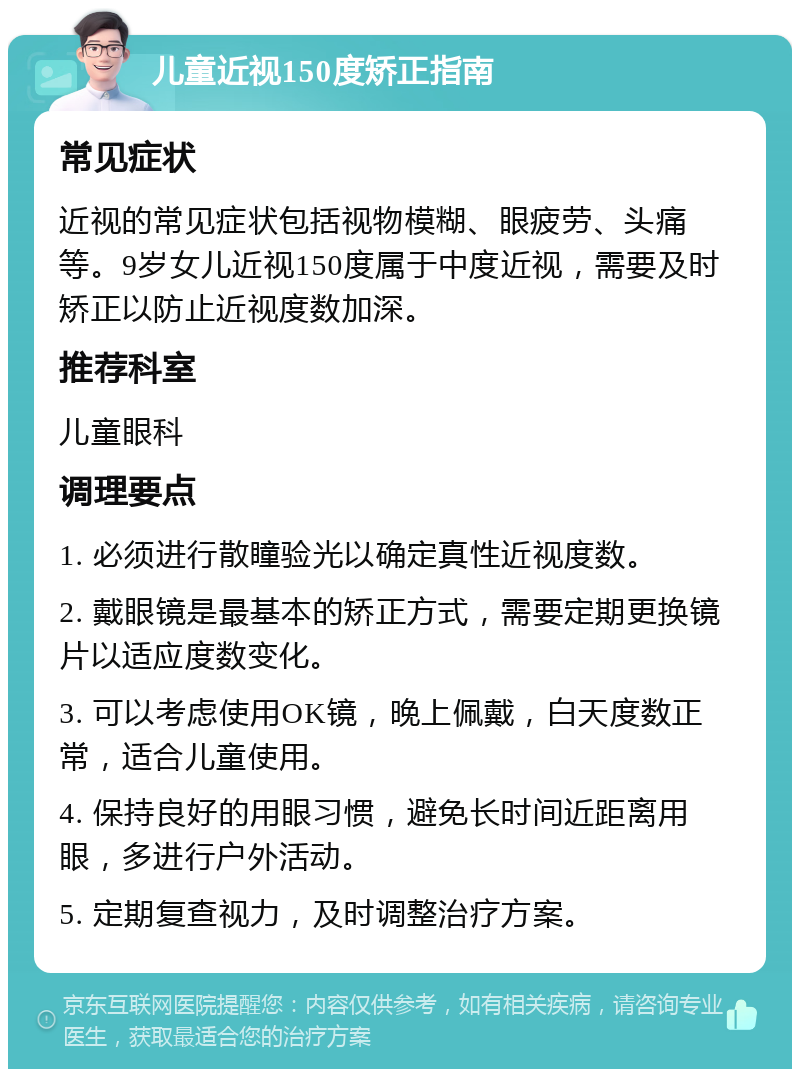 儿童近视150度矫正指南 常见症状 近视的常见症状包括视物模糊、眼疲劳、头痛等。9岁女儿近视150度属于中度近视，需要及时矫正以防止近视度数加深。 推荐科室 儿童眼科 调理要点 1. 必须进行散瞳验光以确定真性近视度数。 2. 戴眼镜是最基本的矫正方式，需要定期更换镜片以适应度数变化。 3. 可以考虑使用OK镜，晚上佩戴，白天度数正常，适合儿童使用。 4. 保持良好的用眼习惯，避免长时间近距离用眼，多进行户外活动。 5. 定期复查视力，及时调整治疗方案。