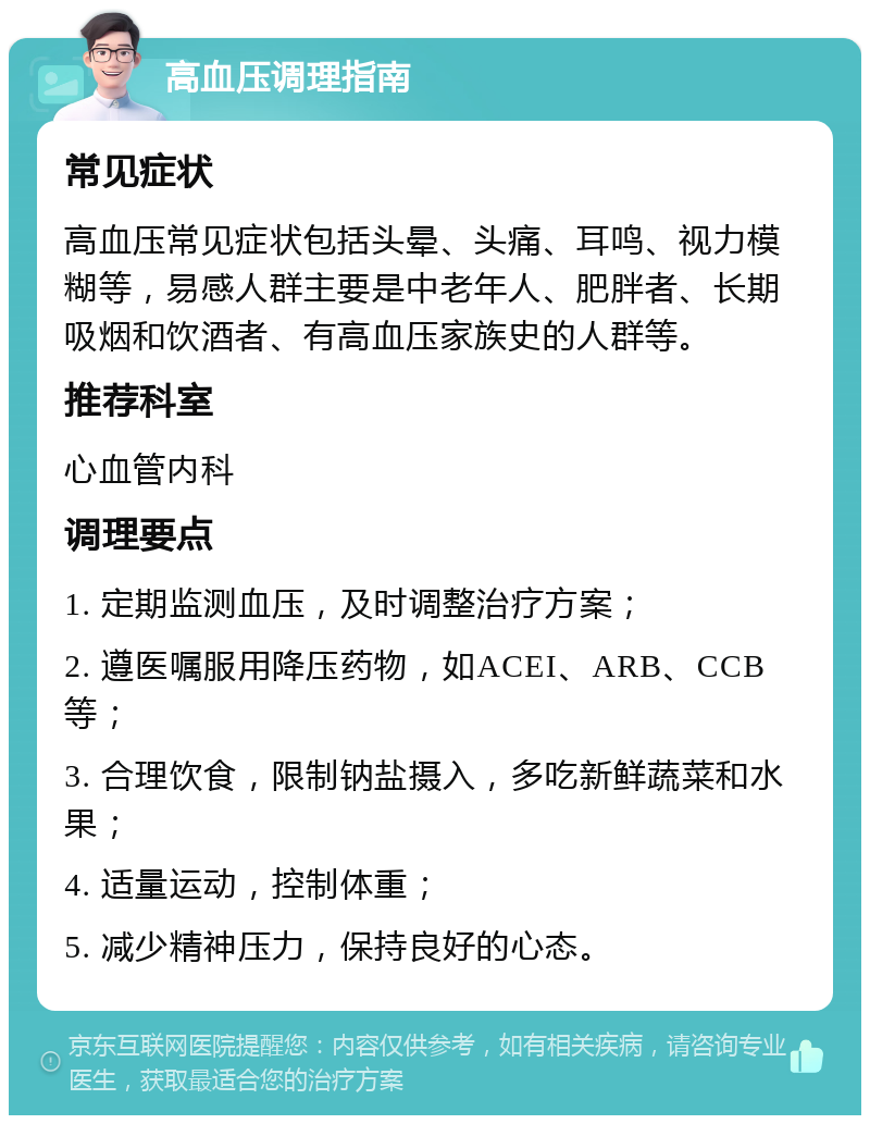 高血压调理指南 常见症状 高血压常见症状包括头晕、头痛、耳鸣、视力模糊等，易感人群主要是中老年人、肥胖者、长期吸烟和饮酒者、有高血压家族史的人群等。 推荐科室 心血管内科 调理要点 1. 定期监测血压，及时调整治疗方案； 2. 遵医嘱服用降压药物，如ACEI、ARB、CCB等； 3. 合理饮食，限制钠盐摄入，多吃新鲜蔬菜和水果； 4. 适量运动，控制体重； 5. 减少精神压力，保持良好的心态。