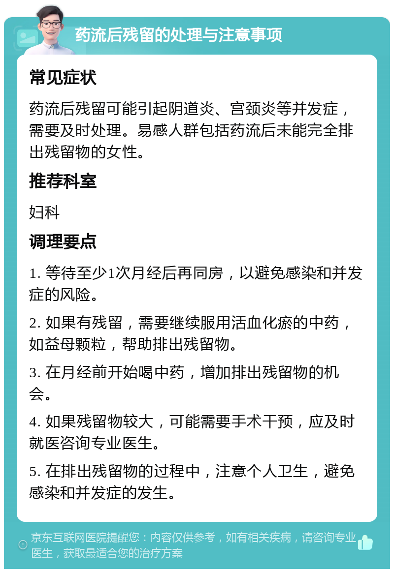 药流后残留的处理与注意事项 常见症状 药流后残留可能引起阴道炎、宫颈炎等并发症，需要及时处理。易感人群包括药流后未能完全排出残留物的女性。 推荐科室 妇科 调理要点 1. 等待至少1次月经后再同房，以避免感染和并发症的风险。 2. 如果有残留，需要继续服用活血化瘀的中药，如益母颗粒，帮助排出残留物。 3. 在月经前开始喝中药，增加排出残留物的机会。 4. 如果残留物较大，可能需要手术干预，应及时就医咨询专业医生。 5. 在排出残留物的过程中，注意个人卫生，避免感染和并发症的发生。