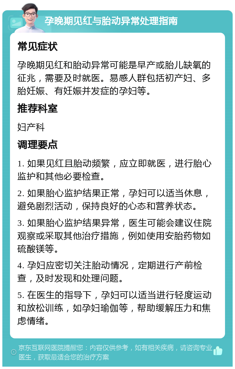 孕晚期见红与胎动异常处理指南 常见症状 孕晚期见红和胎动异常可能是早产或胎儿缺氧的征兆，需要及时就医。易感人群包括初产妇、多胎妊娠、有妊娠并发症的孕妇等。 推荐科室 妇产科 调理要点 1. 如果见红且胎动频繁，应立即就医，进行胎心监护和其他必要检查。 2. 如果胎心监护结果正常，孕妇可以适当休息，避免剧烈活动，保持良好的心态和营养状态。 3. 如果胎心监护结果异常，医生可能会建议住院观察或采取其他治疗措施，例如使用安胎药物如硫酸镁等。 4. 孕妇应密切关注胎动情况，定期进行产前检查，及时发现和处理问题。 5. 在医生的指导下，孕妇可以适当进行轻度运动和放松训练，如孕妇瑜伽等，帮助缓解压力和焦虑情绪。