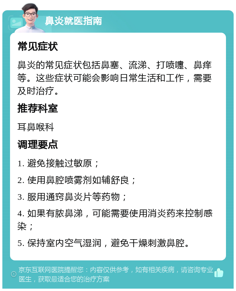 鼻炎就医指南 常见症状 鼻炎的常见症状包括鼻塞、流涕、打喷嚏、鼻痒等。这些症状可能会影响日常生活和工作，需要及时治疗。 推荐科室 耳鼻喉科 调理要点 1. 避免接触过敏原； 2. 使用鼻腔喷雾剂如辅舒良； 3. 服用通窍鼻炎片等药物； 4. 如果有脓鼻涕，可能需要使用消炎药来控制感染； 5. 保持室内空气湿润，避免干燥刺激鼻腔。