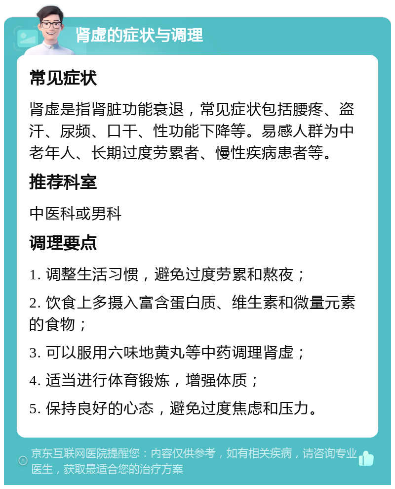 肾虚的症状与调理 常见症状 肾虚是指肾脏功能衰退，常见症状包括腰疼、盗汗、尿频、口干、性功能下降等。易感人群为中老年人、长期过度劳累者、慢性疾病患者等。 推荐科室 中医科或男科 调理要点 1. 调整生活习惯，避免过度劳累和熬夜； 2. 饮食上多摄入富含蛋白质、维生素和微量元素的食物； 3. 可以服用六味地黄丸等中药调理肾虚； 4. 适当进行体育锻炼，增强体质； 5. 保持良好的心态，避免过度焦虑和压力。