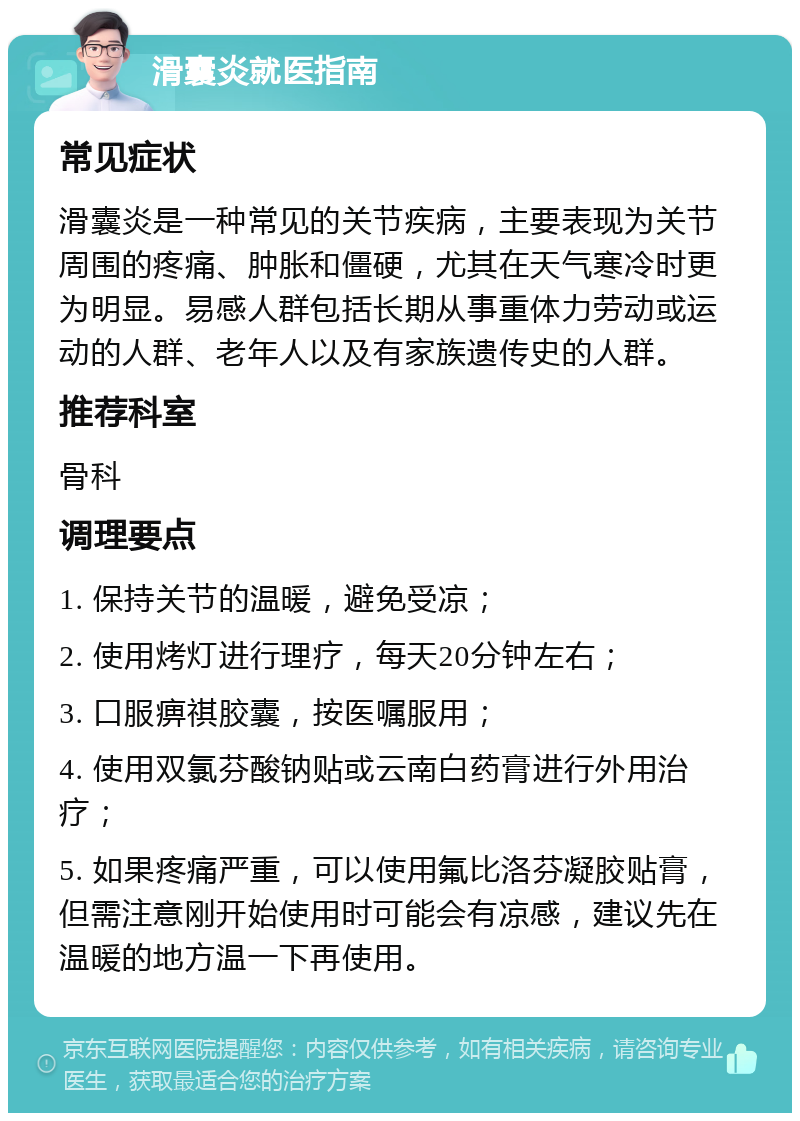 滑囊炎就医指南 常见症状 滑囊炎是一种常见的关节疾病，主要表现为关节周围的疼痛、肿胀和僵硬，尤其在天气寒冷时更为明显。易感人群包括长期从事重体力劳动或运动的人群、老年人以及有家族遗传史的人群。 推荐科室 骨科 调理要点 1. 保持关节的温暖，避免受凉； 2. 使用烤灯进行理疗，每天20分钟左右； 3. 口服痹祺胶囊，按医嘱服用； 4. 使用双氯芬酸钠贴或云南白药膏进行外用治疗； 5. 如果疼痛严重，可以使用氟比洛芬凝胶贴膏，但需注意刚开始使用时可能会有凉感，建议先在温暖的地方温一下再使用。