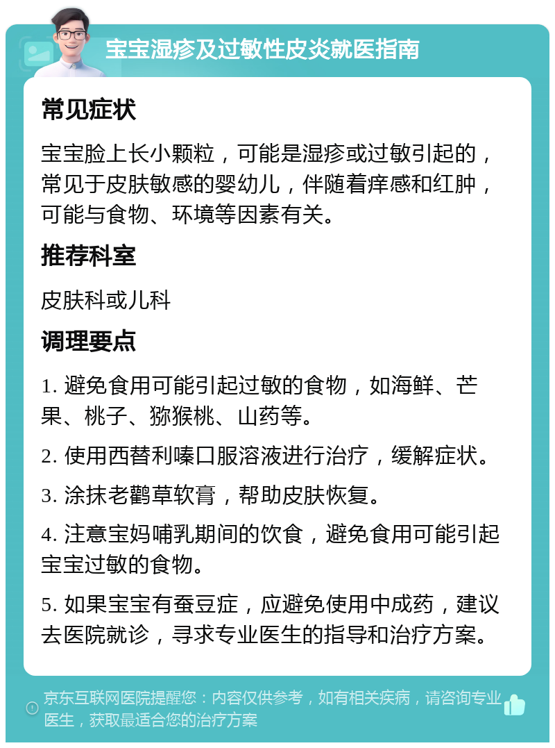 宝宝湿疹及过敏性皮炎就医指南 常见症状 宝宝脸上长小颗粒，可能是湿疹或过敏引起的，常见于皮肤敏感的婴幼儿，伴随着痒感和红肿，可能与食物、环境等因素有关。 推荐科室 皮肤科或儿科 调理要点 1. 避免食用可能引起过敏的食物，如海鲜、芒果、桃子、猕猴桃、山药等。 2. 使用西替利嗪口服溶液进行治疗，缓解症状。 3. 涂抹老鹳草软膏，帮助皮肤恢复。 4. 注意宝妈哺乳期间的饮食，避免食用可能引起宝宝过敏的食物。 5. 如果宝宝有蚕豆症，应避免使用中成药，建议去医院就诊，寻求专业医生的指导和治疗方案。