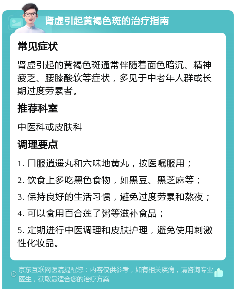 肾虚引起黄褐色斑的治疗指南 常见症状 肾虚引起的黄褐色斑通常伴随着面色暗沉、精神疲乏、腰膝酸软等症状，多见于中老年人群或长期过度劳累者。 推荐科室 中医科或皮肤科 调理要点 1. 口服逍遥丸和六味地黄丸，按医嘱服用； 2. 饮食上多吃黑色食物，如黑豆、黑芝麻等； 3. 保持良好的生活习惯，避免过度劳累和熬夜； 4. 可以食用百合莲子粥等滋补食品； 5. 定期进行中医调理和皮肤护理，避免使用刺激性化妆品。