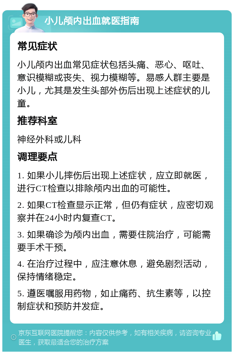 小儿颅内出血就医指南 常见症状 小儿颅内出血常见症状包括头痛、恶心、呕吐、意识模糊或丧失、视力模糊等。易感人群主要是小儿，尤其是发生头部外伤后出现上述症状的儿童。 推荐科室 神经外科或儿科 调理要点 1. 如果小儿摔伤后出现上述症状，应立即就医，进行CT检查以排除颅内出血的可能性。 2. 如果CT检查显示正常，但仍有症状，应密切观察并在24小时内复查CT。 3. 如果确诊为颅内出血，需要住院治疗，可能需要手术干预。 4. 在治疗过程中，应注意休息，避免剧烈活动，保持情绪稳定。 5. 遵医嘱服用药物，如止痛药、抗生素等，以控制症状和预防并发症。