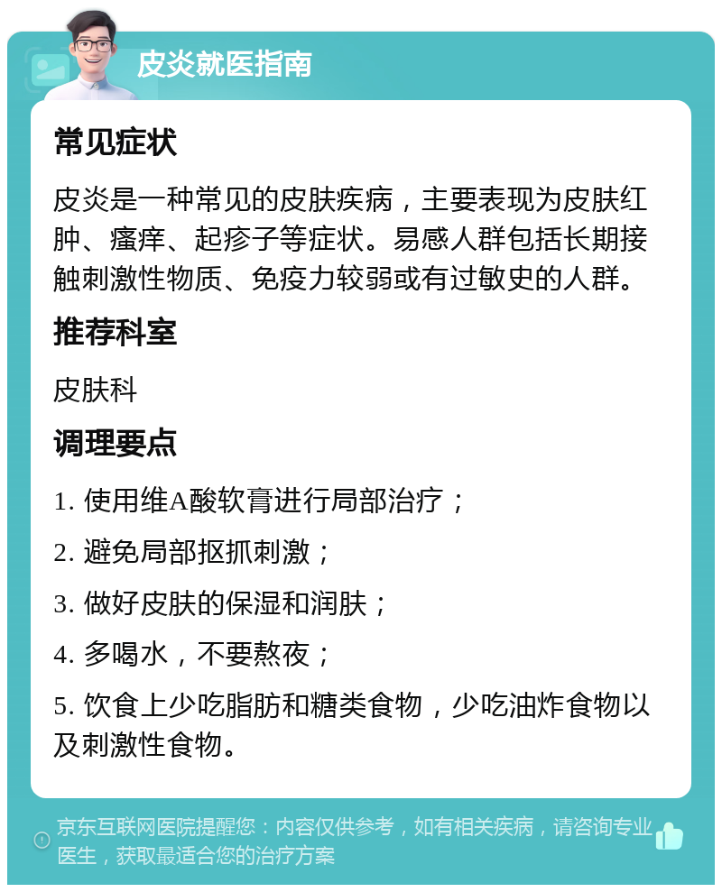 皮炎就医指南 常见症状 皮炎是一种常见的皮肤疾病，主要表现为皮肤红肿、瘙痒、起疹子等症状。易感人群包括长期接触刺激性物质、免疫力较弱或有过敏史的人群。 推荐科室 皮肤科 调理要点 1. 使用维A酸软膏进行局部治疗； 2. 避免局部抠抓刺激； 3. 做好皮肤的保湿和润肤； 4. 多喝水，不要熬夜； 5. 饮食上少吃脂肪和糖类食物，少吃油炸食物以及刺激性食物。