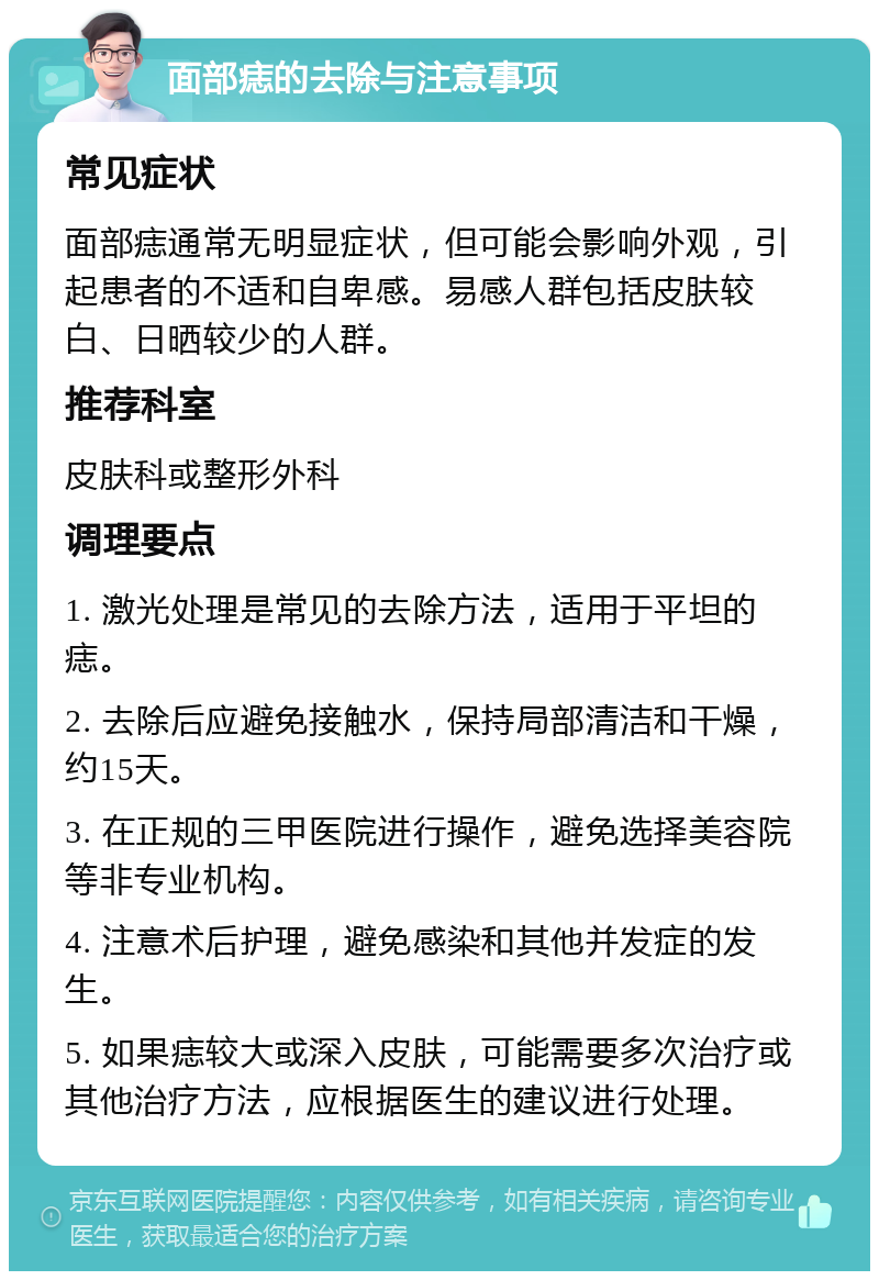 面部痣的去除与注意事项 常见症状 面部痣通常无明显症状，但可能会影响外观，引起患者的不适和自卑感。易感人群包括皮肤较白、日晒较少的人群。 推荐科室 皮肤科或整形外科 调理要点 1. 激光处理是常见的去除方法，适用于平坦的痣。 2. 去除后应避免接触水，保持局部清洁和干燥，约15天。 3. 在正规的三甲医院进行操作，避免选择美容院等非专业机构。 4. 注意术后护理，避免感染和其他并发症的发生。 5. 如果痣较大或深入皮肤，可能需要多次治疗或其他治疗方法，应根据医生的建议进行处理。