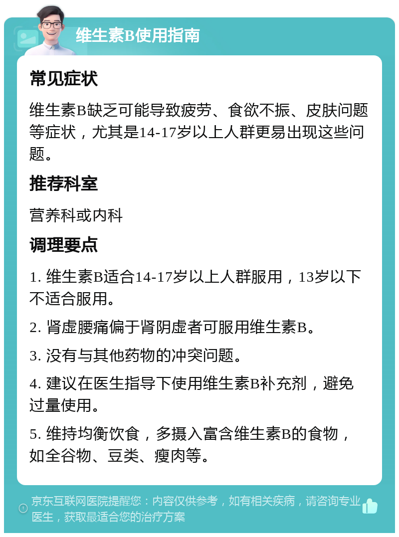 维生素B使用指南 常见症状 维生素B缺乏可能导致疲劳、食欲不振、皮肤问题等症状，尤其是14-17岁以上人群更易出现这些问题。 推荐科室 营养科或内科 调理要点 1. 维生素B适合14-17岁以上人群服用，13岁以下不适合服用。 2. 肾虚腰痛偏于肾阴虚者可服用维生素B。 3. 没有与其他药物的冲突问题。 4. 建议在医生指导下使用维生素B补充剂，避免过量使用。 5. 维持均衡饮食，多摄入富含维生素B的食物，如全谷物、豆类、瘦肉等。