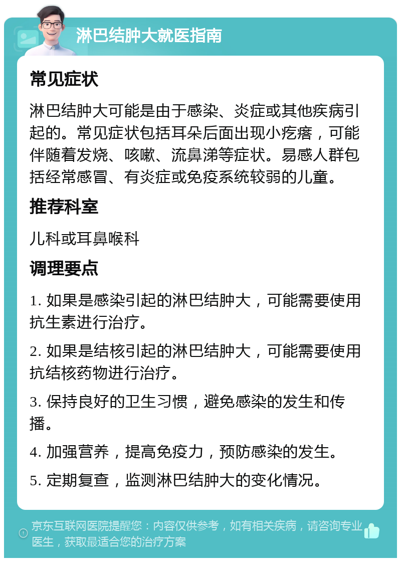 淋巴结肿大就医指南 常见症状 淋巴结肿大可能是由于感染、炎症或其他疾病引起的。常见症状包括耳朵后面出现小疙瘩，可能伴随着发烧、咳嗽、流鼻涕等症状。易感人群包括经常感冒、有炎症或免疫系统较弱的儿童。 推荐科室 儿科或耳鼻喉科 调理要点 1. 如果是感染引起的淋巴结肿大，可能需要使用抗生素进行治疗。 2. 如果是结核引起的淋巴结肿大，可能需要使用抗结核药物进行治疗。 3. 保持良好的卫生习惯，避免感染的发生和传播。 4. 加强营养，提高免疫力，预防感染的发生。 5. 定期复查，监测淋巴结肿大的变化情况。