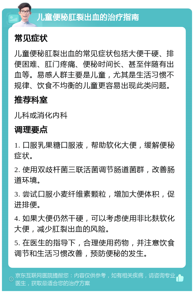 儿童便秘肛裂出血的治疗指南 常见症状 儿童便秘肛裂出血的常见症状包括大便干硬、排便困难、肛门疼痛、便秘时间长、甚至伴随有出血等。易感人群主要是儿童，尤其是生活习惯不规律、饮食不均衡的儿童更容易出现此类问题。 推荐科室 儿科或消化内科 调理要点 1. 口服乳果糖口服液，帮助软化大便，缓解便秘症状。 2. 使用双歧杆菌三联活菌调节肠道菌群，改善肠道环境。 3. 尝试口服小麦纤维素颗粒，增加大便体积，促进排便。 4. 如果大便仍然干硬，可以考虑使用非比麸软化大便，减少肛裂出血的风险。 5. 在医生的指导下，合理使用药物，并注意饮食调节和生活习惯改善，预防便秘的发生。