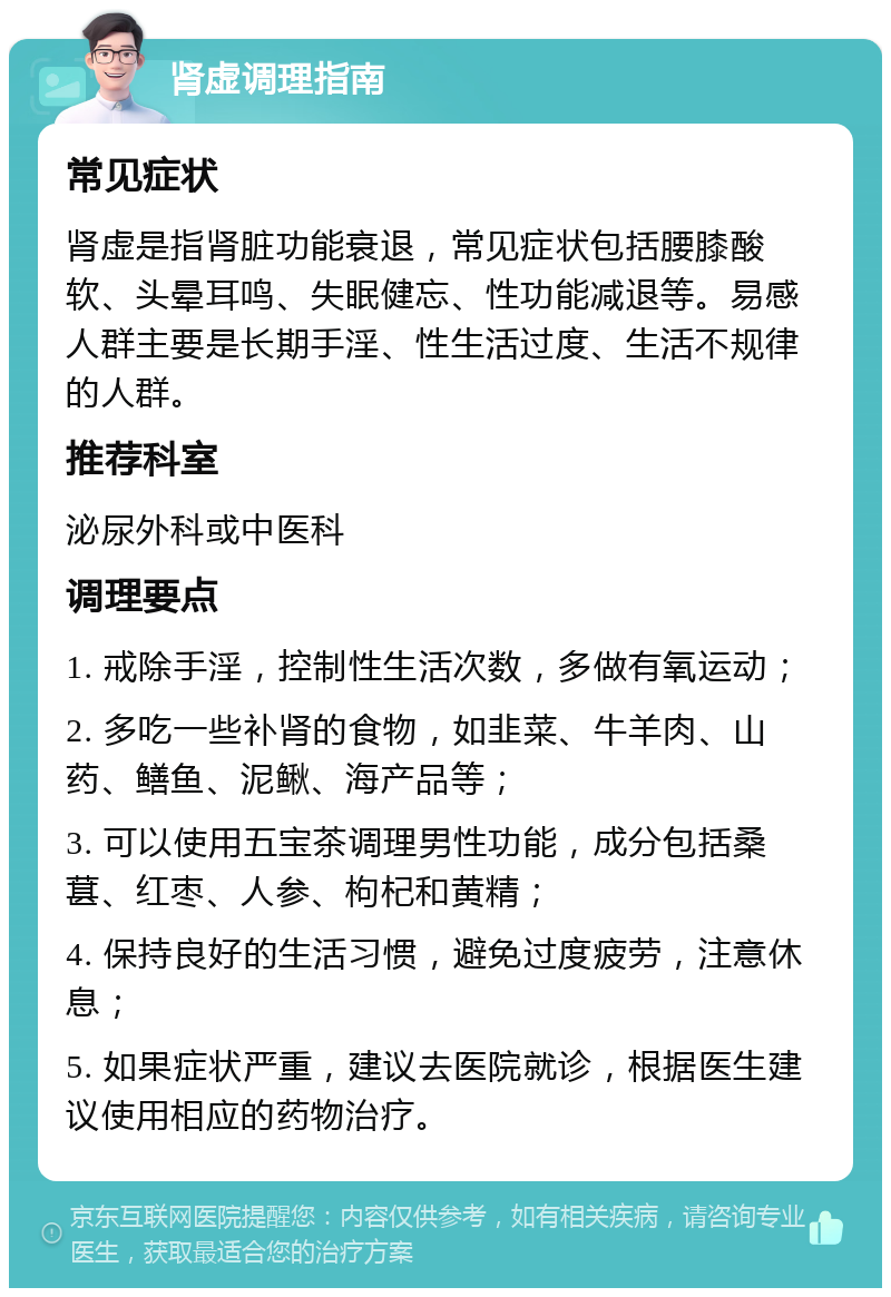 肾虚调理指南 常见症状 肾虚是指肾脏功能衰退，常见症状包括腰膝酸软、头晕耳鸣、失眠健忘、性功能减退等。易感人群主要是长期手淫、性生活过度、生活不规律的人群。 推荐科室 泌尿外科或中医科 调理要点 1. 戒除手淫，控制性生活次数，多做有氧运动； 2. 多吃一些补肾的食物，如韭菜、牛羊肉、山药、鳝鱼、泥鳅、海产品等； 3. 可以使用五宝茶调理男性功能，成分包括桑葚、红枣、人参、枸杞和黄精； 4. 保持良好的生活习惯，避免过度疲劳，注意休息； 5. 如果症状严重，建议去医院就诊，根据医生建议使用相应的药物治疗。