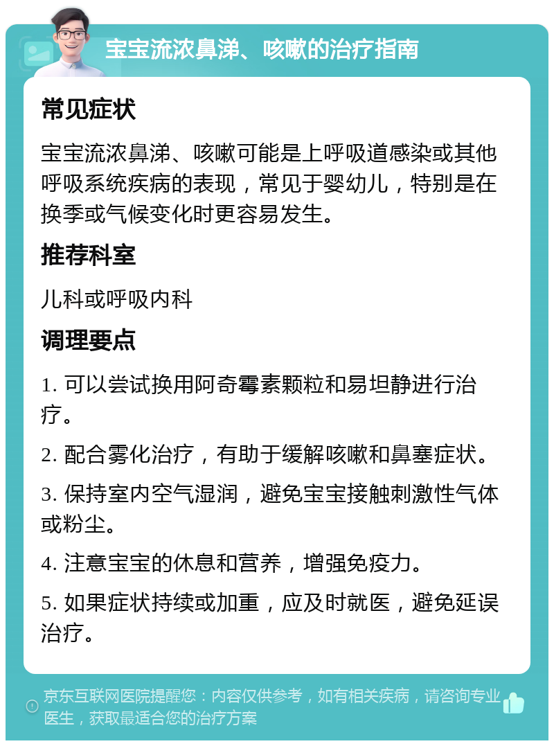 宝宝流浓鼻涕、咳嗽的治疗指南 常见症状 宝宝流浓鼻涕、咳嗽可能是上呼吸道感染或其他呼吸系统疾病的表现，常见于婴幼儿，特别是在换季或气候变化时更容易发生。 推荐科室 儿科或呼吸内科 调理要点 1. 可以尝试换用阿奇霉素颗粒和易坦静进行治疗。 2. 配合雾化治疗，有助于缓解咳嗽和鼻塞症状。 3. 保持室内空气湿润，避免宝宝接触刺激性气体或粉尘。 4. 注意宝宝的休息和营养，增强免疫力。 5. 如果症状持续或加重，应及时就医，避免延误治疗。