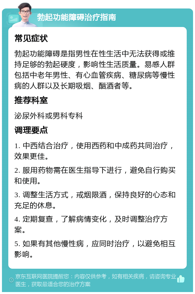 勃起功能障碍治疗指南 常见症状 勃起功能障碍是指男性在性生活中无法获得或维持足够的勃起硬度，影响性生活质量。易感人群包括中老年男性、有心血管疾病、糖尿病等慢性病的人群以及长期吸烟、酗酒者等。 推荐科室 泌尿外科或男科专科 调理要点 1. 中西结合治疗，使用西药和中成药共同治疗，效果更佳。 2. 服用药物需在医生指导下进行，避免自行购买和使用。 3. 调整生活方式，戒烟限酒，保持良好的心态和充足的休息。 4. 定期复查，了解病情变化，及时调整治疗方案。 5. 如果有其他慢性病，应同时治疗，以避免相互影响。