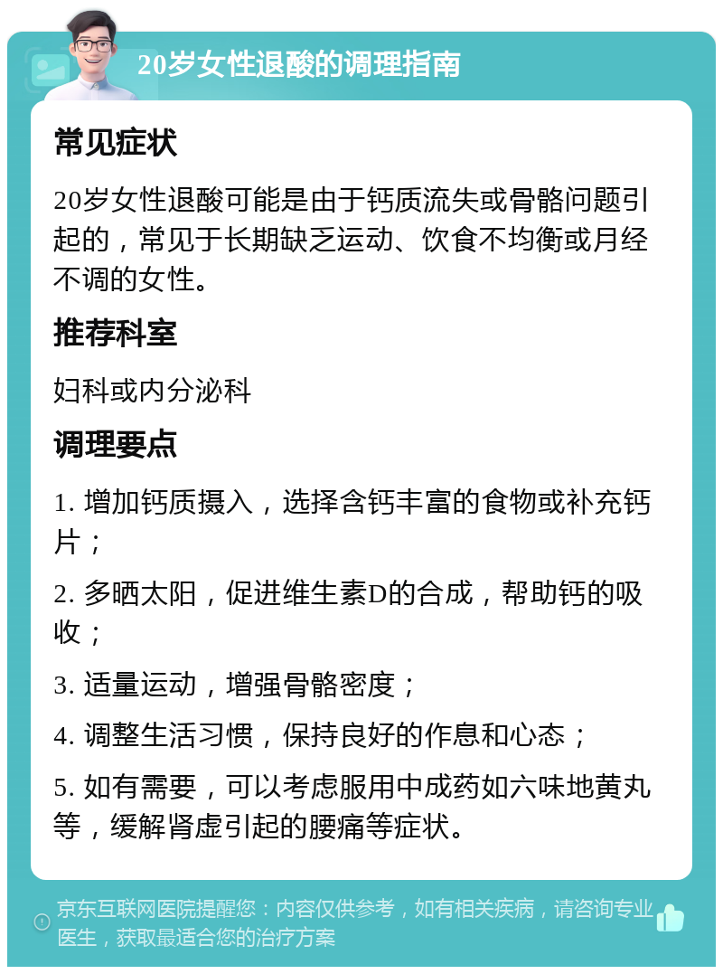 20岁女性退酸的调理指南 常见症状 20岁女性退酸可能是由于钙质流失或骨骼问题引起的，常见于长期缺乏运动、饮食不均衡或月经不调的女性。 推荐科室 妇科或内分泌科 调理要点 1. 增加钙质摄入，选择含钙丰富的食物或补充钙片； 2. 多晒太阳，促进维生素D的合成，帮助钙的吸收； 3. 适量运动，增强骨骼密度； 4. 调整生活习惯，保持良好的作息和心态； 5. 如有需要，可以考虑服用中成药如六味地黄丸等，缓解肾虚引起的腰痛等症状。