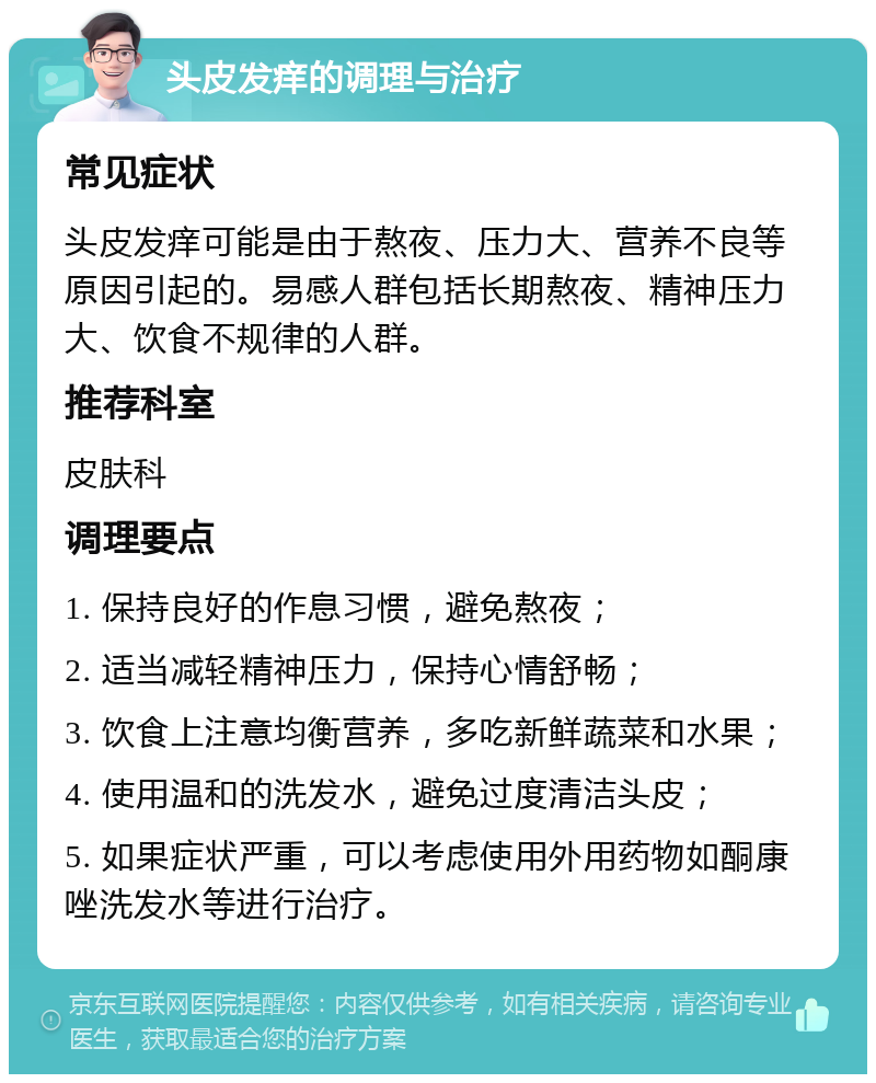 头皮发痒的调理与治疗 常见症状 头皮发痒可能是由于熬夜、压力大、营养不良等原因引起的。易感人群包括长期熬夜、精神压力大、饮食不规律的人群。 推荐科室 皮肤科 调理要点 1. 保持良好的作息习惯，避免熬夜； 2. 适当减轻精神压力，保持心情舒畅； 3. 饮食上注意均衡营养，多吃新鲜蔬菜和水果； 4. 使用温和的洗发水，避免过度清洁头皮； 5. 如果症状严重，可以考虑使用外用药物如酮康唑洗发水等进行治疗。