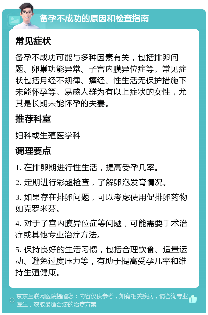 备孕不成功的原因和检查指南 常见症状 备孕不成功可能与多种因素有关，包括排卵问题、卵巢功能异常、子宫内膜异位症等。常见症状包括月经不规律、痛经、性生活无保护措施下未能怀孕等。易感人群为有以上症状的女性，尤其是长期未能怀孕的夫妻。 推荐科室 妇科或生殖医学科 调理要点 1. 在排卵期进行性生活，提高受孕几率。 2. 定期进行彩超检查，了解卵泡发育情况。 3. 如果存在排卵问题，可以考虑使用促排卵药物如克罗米芬。 4. 对于子宫内膜异位症等问题，可能需要手术治疗或其他专业治疗方法。 5. 保持良好的生活习惯，包括合理饮食、适量运动、避免过度压力等，有助于提高受孕几率和维持生殖健康。