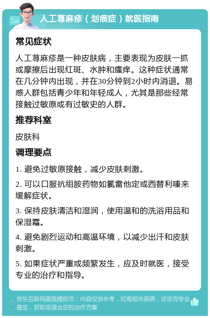 人工荨麻疹（划痕症）就医指南 常见症状 人工荨麻疹是一种皮肤病，主要表现为皮肤一抓或摩擦后出现红斑、水肿和瘙痒。这种症状通常在几分钟内出现，并在30分钟到2小时内消退。易感人群包括青少年和年轻成人，尤其是那些经常接触过敏原或有过敏史的人群。 推荐科室 皮肤科 调理要点 1. 避免过敏原接触，减少皮肤刺激。 2. 可以口服抗组胺药物如氯雷他定或西替利嗪来缓解症状。 3. 保持皮肤清洁和湿润，使用温和的洗浴用品和保湿霜。 4. 避免剧烈运动和高温环境，以减少出汗和皮肤刺激。 5. 如果症状严重或频繁发生，应及时就医，接受专业的治疗和指导。