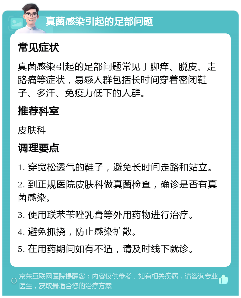 真菌感染引起的足部问题 常见症状 真菌感染引起的足部问题常见于脚痒、脱皮、走路痛等症状，易感人群包括长时间穿着密闭鞋子、多汗、免疫力低下的人群。 推荐科室 皮肤科 调理要点 1. 穿宽松透气的鞋子，避免长时间走路和站立。 2. 到正规医院皮肤科做真菌检查，确诊是否有真菌感染。 3. 使用联苯苄唑乳膏等外用药物进行治疗。 4. 避免抓挠，防止感染扩散。 5. 在用药期间如有不适，请及时线下就诊。