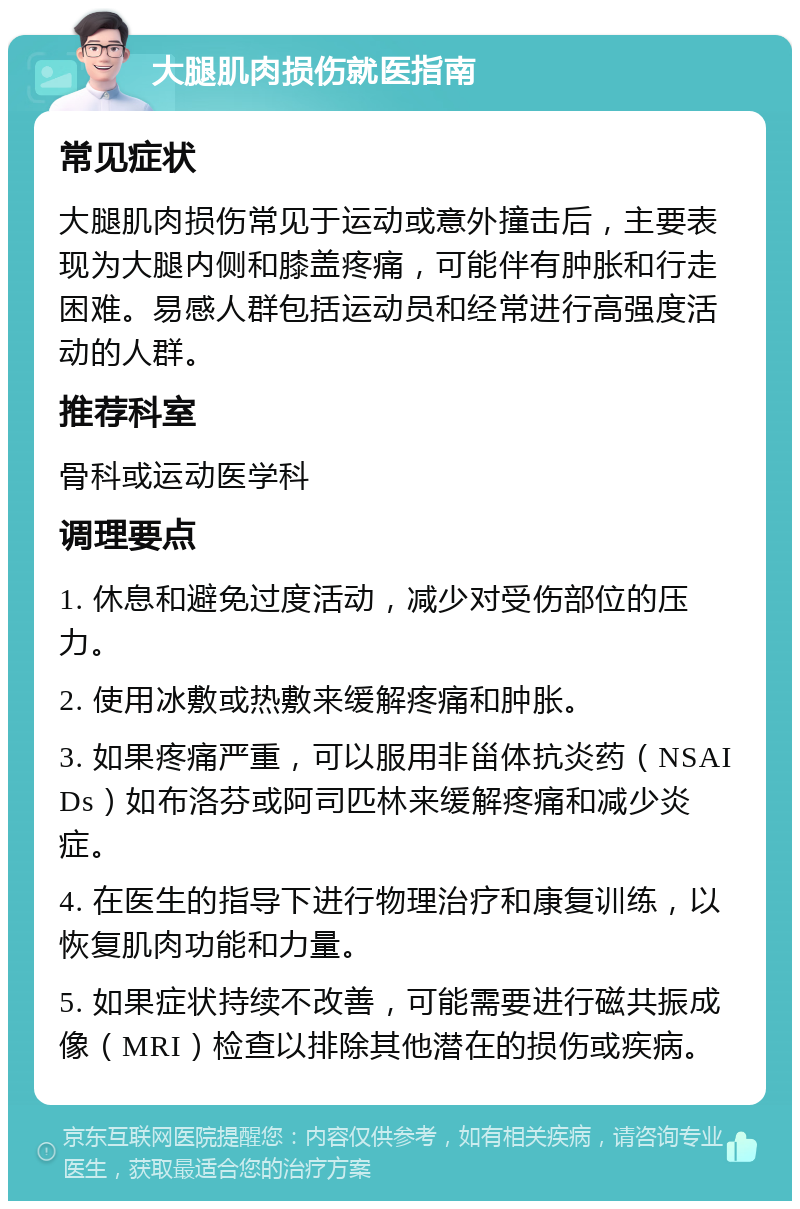 大腿肌肉损伤就医指南 常见症状 大腿肌肉损伤常见于运动或意外撞击后，主要表现为大腿内侧和膝盖疼痛，可能伴有肿胀和行走困难。易感人群包括运动员和经常进行高强度活动的人群。 推荐科室 骨科或运动医学科 调理要点 1. 休息和避免过度活动，减少对受伤部位的压力。 2. 使用冰敷或热敷来缓解疼痛和肿胀。 3. 如果疼痛严重，可以服用非甾体抗炎药（NSAIDs）如布洛芬或阿司匹林来缓解疼痛和减少炎症。 4. 在医生的指导下进行物理治疗和康复训练，以恢复肌肉功能和力量。 5. 如果症状持续不改善，可能需要进行磁共振成像（MRI）检查以排除其他潜在的损伤或疾病。