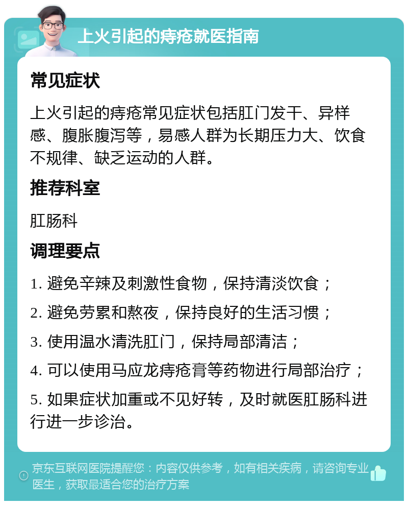 上火引起的痔疮就医指南 常见症状 上火引起的痔疮常见症状包括肛门发干、异样感、腹胀腹泻等，易感人群为长期压力大、饮食不规律、缺乏运动的人群。 推荐科室 肛肠科 调理要点 1. 避免辛辣及刺激性食物，保持清淡饮食； 2. 避免劳累和熬夜，保持良好的生活习惯； 3. 使用温水清洗肛门，保持局部清洁； 4. 可以使用马应龙痔疮膏等药物进行局部治疗； 5. 如果症状加重或不见好转，及时就医肛肠科进行进一步诊治。