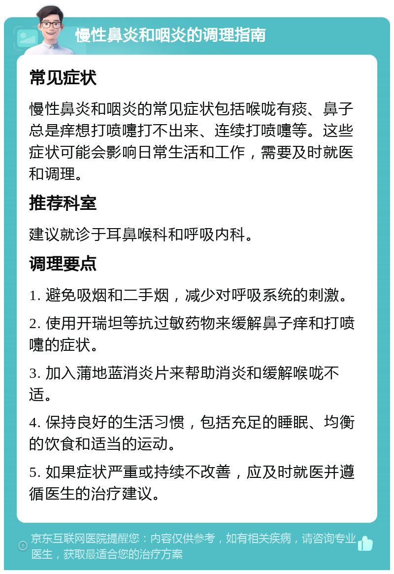 慢性鼻炎和咽炎的调理指南 常见症状 慢性鼻炎和咽炎的常见症状包括喉咙有痰、鼻子总是痒想打喷嚏打不出来、连续打喷嚏等。这些症状可能会影响日常生活和工作，需要及时就医和调理。 推荐科室 建议就诊于耳鼻喉科和呼吸内科。 调理要点 1. 避免吸烟和二手烟，减少对呼吸系统的刺激。 2. 使用开瑞坦等抗过敏药物来缓解鼻子痒和打喷嚏的症状。 3. 加入蒲地蓝消炎片来帮助消炎和缓解喉咙不适。 4. 保持良好的生活习惯，包括充足的睡眠、均衡的饮食和适当的运动。 5. 如果症状严重或持续不改善，应及时就医并遵循医生的治疗建议。