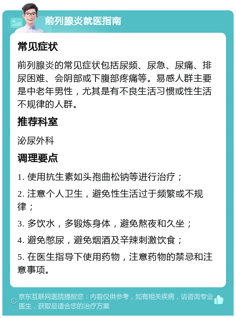 前列腺炎就医指南 常见症状 前列腺炎的常见症状包括尿频、尿急、尿痛、排尿困难、会阴部或下腹部疼痛等。易感人群主要是中老年男性，尤其是有不良生活习惯或性生活不规律的人群。 推荐科室 泌尿外科 调理要点 1. 使用抗生素如头孢曲松钠等进行治疗； 2. 注意个人卫生，避免性生活过于频繁或不规律； 3. 多饮水，多锻炼身体，避免熬夜和久坐； 4. 避免憋尿，避免烟酒及辛辣刺激饮食； 5. 在医生指导下使用药物，注意药物的禁忌和注意事项。