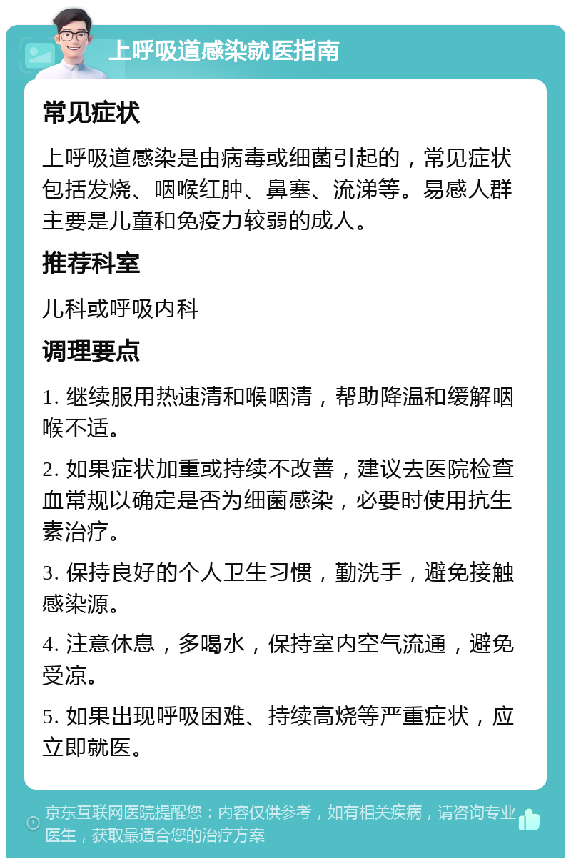 上呼吸道感染就医指南 常见症状 上呼吸道感染是由病毒或细菌引起的，常见症状包括发烧、咽喉红肿、鼻塞、流涕等。易感人群主要是儿童和免疫力较弱的成人。 推荐科室 儿科或呼吸内科 调理要点 1. 继续服用热速清和喉咽清，帮助降温和缓解咽喉不适。 2. 如果症状加重或持续不改善，建议去医院检查血常规以确定是否为细菌感染，必要时使用抗生素治疗。 3. 保持良好的个人卫生习惯，勤洗手，避免接触感染源。 4. 注意休息，多喝水，保持室内空气流通，避免受凉。 5. 如果出现呼吸困难、持续高烧等严重症状，应立即就医。