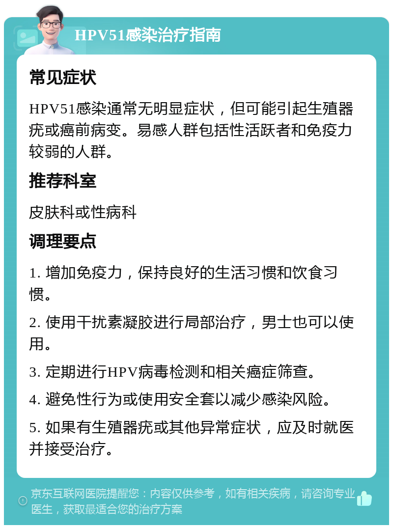 HPV51感染治疗指南 常见症状 HPV51感染通常无明显症状，但可能引起生殖器疣或癌前病变。易感人群包括性活跃者和免疫力较弱的人群。 推荐科室 皮肤科或性病科 调理要点 1. 增加免疫力，保持良好的生活习惯和饮食习惯。 2. 使用干扰素凝胶进行局部治疗，男士也可以使用。 3. 定期进行HPV病毒检测和相关癌症筛查。 4. 避免性行为或使用安全套以减少感染风险。 5. 如果有生殖器疣或其他异常症状，应及时就医并接受治疗。