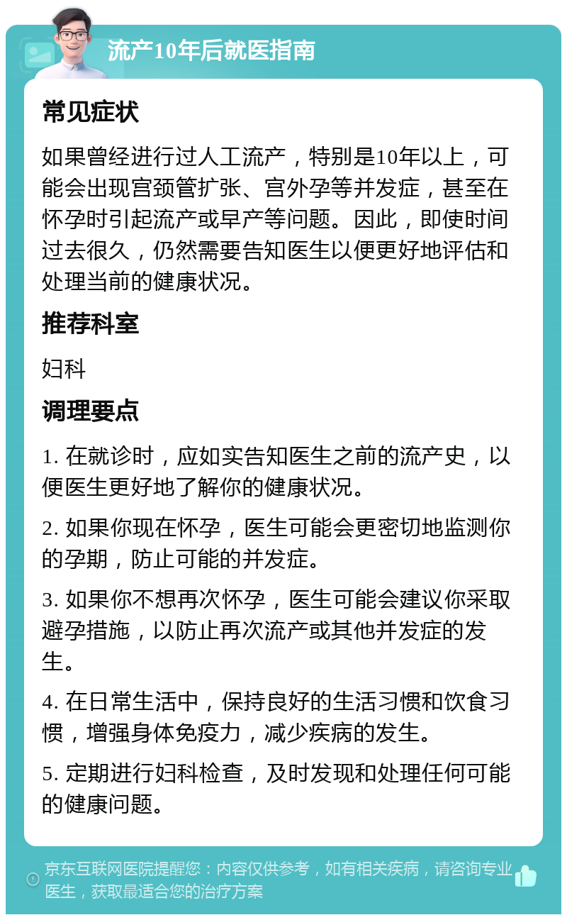 流产10年后就医指南 常见症状 如果曾经进行过人工流产，特别是10年以上，可能会出现宫颈管扩张、宫外孕等并发症，甚至在怀孕时引起流产或早产等问题。因此，即使时间过去很久，仍然需要告知医生以便更好地评估和处理当前的健康状况。 推荐科室 妇科 调理要点 1. 在就诊时，应如实告知医生之前的流产史，以便医生更好地了解你的健康状况。 2. 如果你现在怀孕，医生可能会更密切地监测你的孕期，防止可能的并发症。 3. 如果你不想再次怀孕，医生可能会建议你采取避孕措施，以防止再次流产或其他并发症的发生。 4. 在日常生活中，保持良好的生活习惯和饮食习惯，增强身体免疫力，减少疾病的发生。 5. 定期进行妇科检查，及时发现和处理任何可能的健康问题。