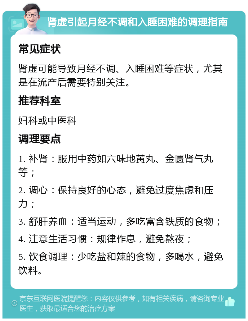 肾虚引起月经不调和入睡困难的调理指南 常见症状 肾虚可能导致月经不调、入睡困难等症状，尤其是在流产后需要特别关注。 推荐科室 妇科或中医科 调理要点 1. 补肾：服用中药如六味地黄丸、金匮肾气丸等； 2. 调心：保持良好的心态，避免过度焦虑和压力； 3. 舒肝养血：适当运动，多吃富含铁质的食物； 4. 注意生活习惯：规律作息，避免熬夜； 5. 饮食调理：少吃盐和辣的食物，多喝水，避免饮料。